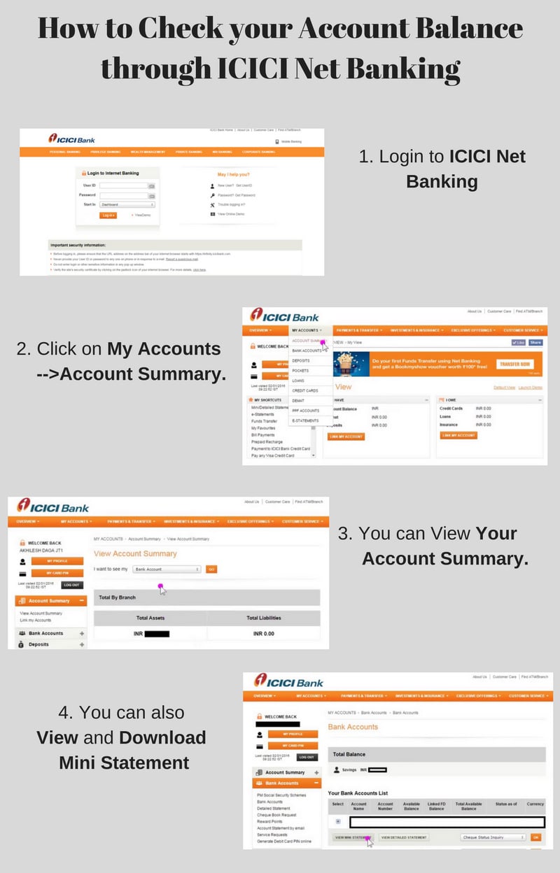 
                    1.   Login to ICICI Net Banking
                    2.  Click on My Accounts -->Account Summary.
                    3.  You can View Your Account Summary.
                    4.  You can also View and Download Mini Statement
                    