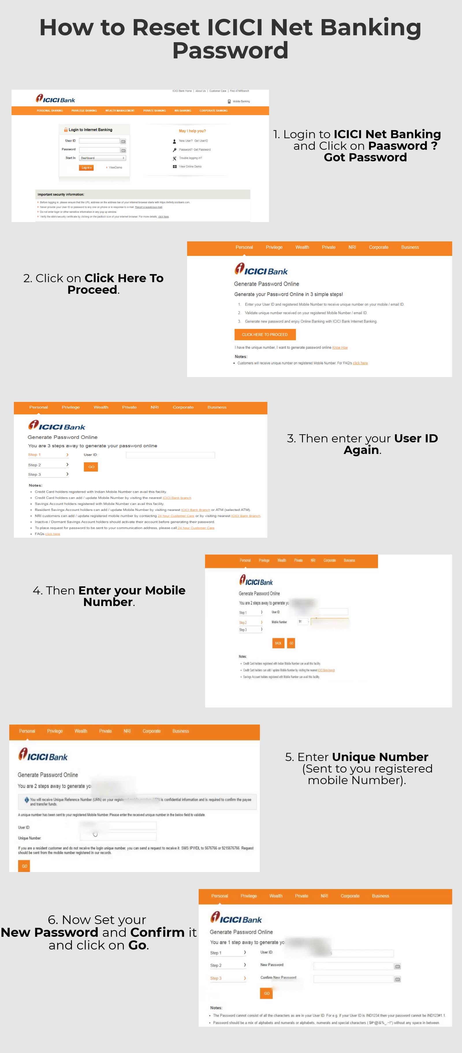 
                    1.  Login to ICICI Net Banking and Click on 'Password? Got Password.'
                    2.  Click on 'Click Here To Proceed.'
                    3.  Then enter your User ID Again.
                    4.  Then enter your Mobile Number.
                    5.  Enter the Unique Number (Sent to you registered mobile number).
                    6.  Now Set your New Password and Confirm it and click on 'Go.'

                    
