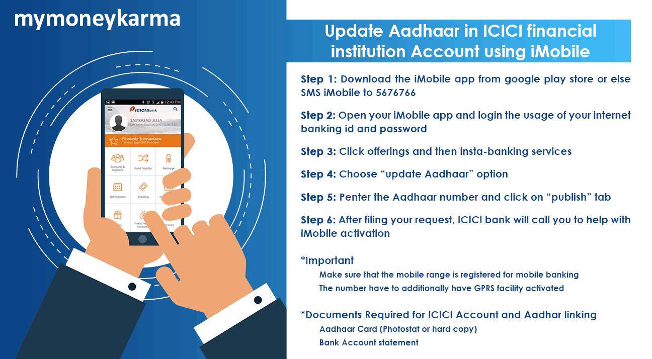 Step 1: download the iMobile app from google play store or else SMS iMobile to 5676766
                        Step 2: open your iMobile app and login the usage of your internet banking id and password
                        Step 3: click offerings and then insta-banking services
                        Step 4: choose “update Aadhaar” option
                        Step 5: enter the Aadhaar number and click on “publish” tab
                        Step 6: after filing your request, ICICI bank will call you to help with iMobile activation

                        Important
                        Make sure that the mobile number is registered for mobile banking
                        The number has to additionally have GPRS facility activated
                        Documents required for ICICI account and Aadhaar linking:
                        Aadhaar Card
                        Bank Account statement